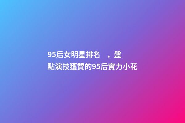 95后女明星排名，盤點演技獲贊的95后實力小花-第1張-觀點-玄機派